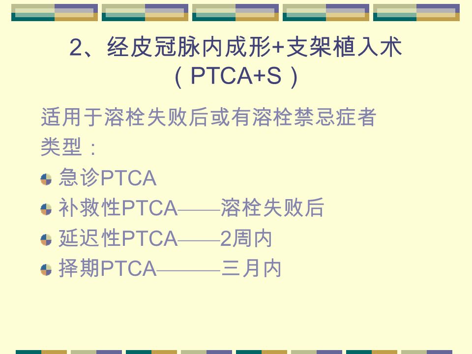 2 、经皮冠脉内成形 + 支架植入术 （ PTCA+S ） 适用于溶栓失败后或有溶栓禁忌症者 类型： 急诊 PTCA 补救性 PTCA —— 溶栓失败后 延迟性 PTCA —— 2 周内 择期 PTCA ——— 三月内