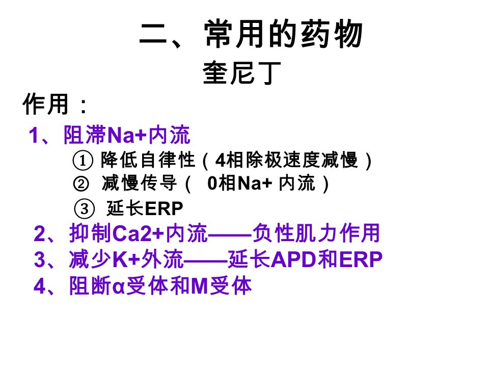 二、常用的药物 奎尼丁 作用： 1 、阻滞 Na+ 内流 ① 降低自律性（ 4 相除极速度减慢） ② 减慢传导（ 0 相 Na+ 内流） ③ 延长 ERP 2 、抑制 Ca2+ 内流 —— 负性肌力作用 3 、减少 K+ 外流 —— 延长 APD 和 ERP 4 、阻断 α 受体和 M 受体