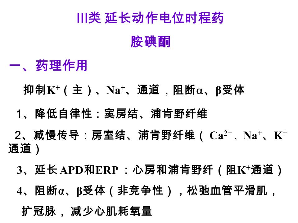 III 类 延长动作电位时程药 胺碘酮 一、药理作用 抑制 K + （主）、 Na + 、通道 ，阻断  、 β 受体 1 、降低自律性：窦房结、浦肯野纤维 2 、减慢传导：房室结、浦肯野纤维（ Ca 2+ 、 Na + 、 K + 通道） 3 、延长 APD 和 ERP ：心房和浦肯野纤（阻 K + 通道） 4 、阻断 α 、 β 受体（非竞争性），松弛血管平滑肌， 扩冠脉， 减少心肌耗氧量