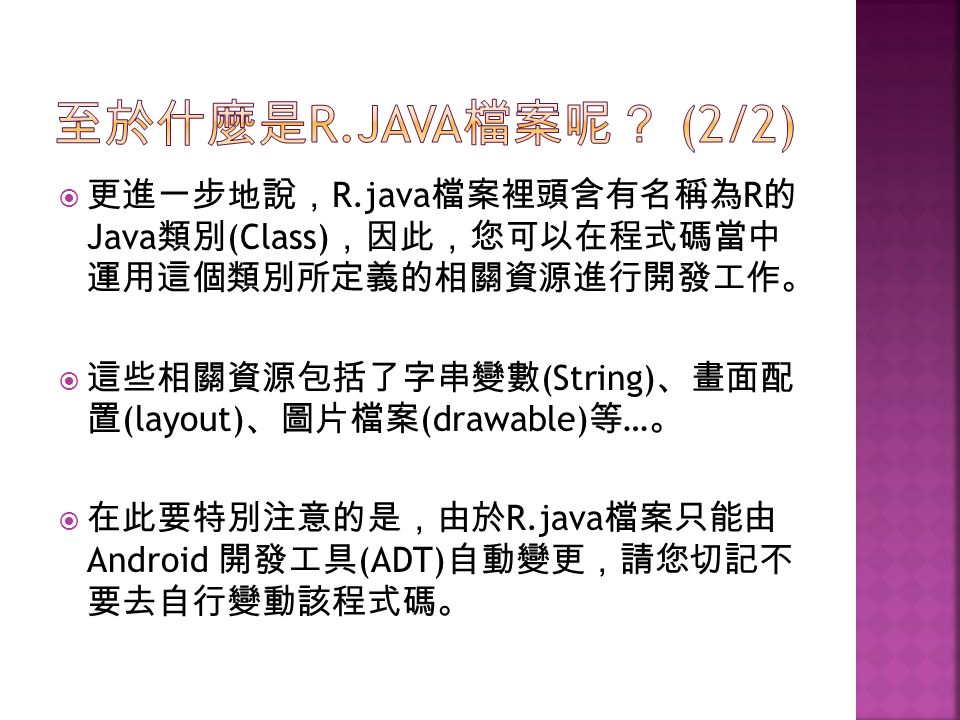  更進一步地說， R.java 檔案裡頭含有名稱為 R 的 Java 類別 (Class) ，因此，您可以在程式碼當中 運用這個類別所定義的相關資源進行開發工作。  這些相關資源包括了字串變數 (String) 、畫面配 置 (layout) 、圖片檔案 (drawable) 等 … 。  在此要特別注意的是，由於 R.java 檔案只能由 Android 開發工具 (ADT) 自動變更，請您切記不 要去自行變動該程式碼。