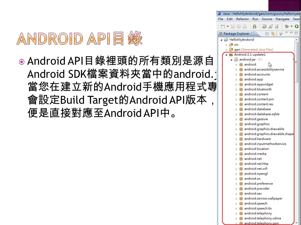  Android API 目錄裡頭的所有類別是源自 Android SDK 檔案資料夾當中的 android.jar 檔案。 當您在建立新的 Android 手機應用程式專案時， 會設定 Build Target 的 Android API 版本，此動作 便是直接對應至 Android API 中。