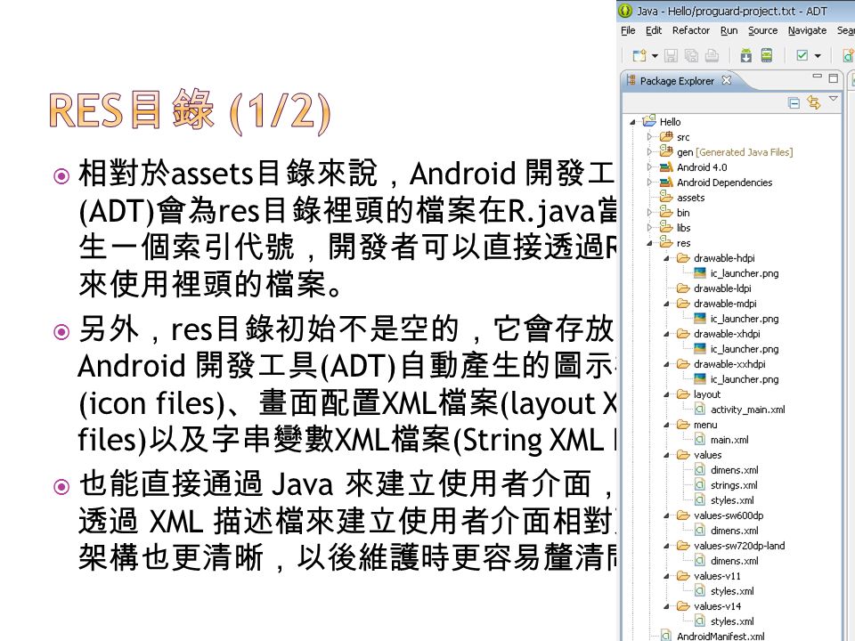  相對於 assets 目錄來說， Android 開發工具 (ADT) 會為 res 目錄裡頭的檔案在 R.java 當中產 生一個索引代號，開發者可以直接透過 R 類別 來使用裡頭的檔案。  另外， res 目錄初始不是空的，它會存放 Android 開發工具 (ADT) 自動產生的圖示檔案 (icon files) 、畫面配置 XML 檔案 (layout XML files) 以及字串變數 XML 檔案 (String XML File) 。  也能直接通過 Java 來建立使用者介面，不過 透過 XML 描述檔來建立使用者介面相對更簡單， 架構也更清晰，以後維護時更容易釐清問題。