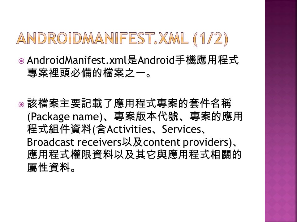  AndroidManifest.xml 是 Android 手機應用程式 專案裡頭必備的檔案之一。  該檔案主要記載了應用程式專案的套件名稱 (Package name) 、專案版本代號、專案的應用 程式組件資料 ( 含 Activities 、 Services 、 Broadcast receivers 以及 content providers) 、 應用程式權限資料以及其它與應用程式相關的 屬性資料。
