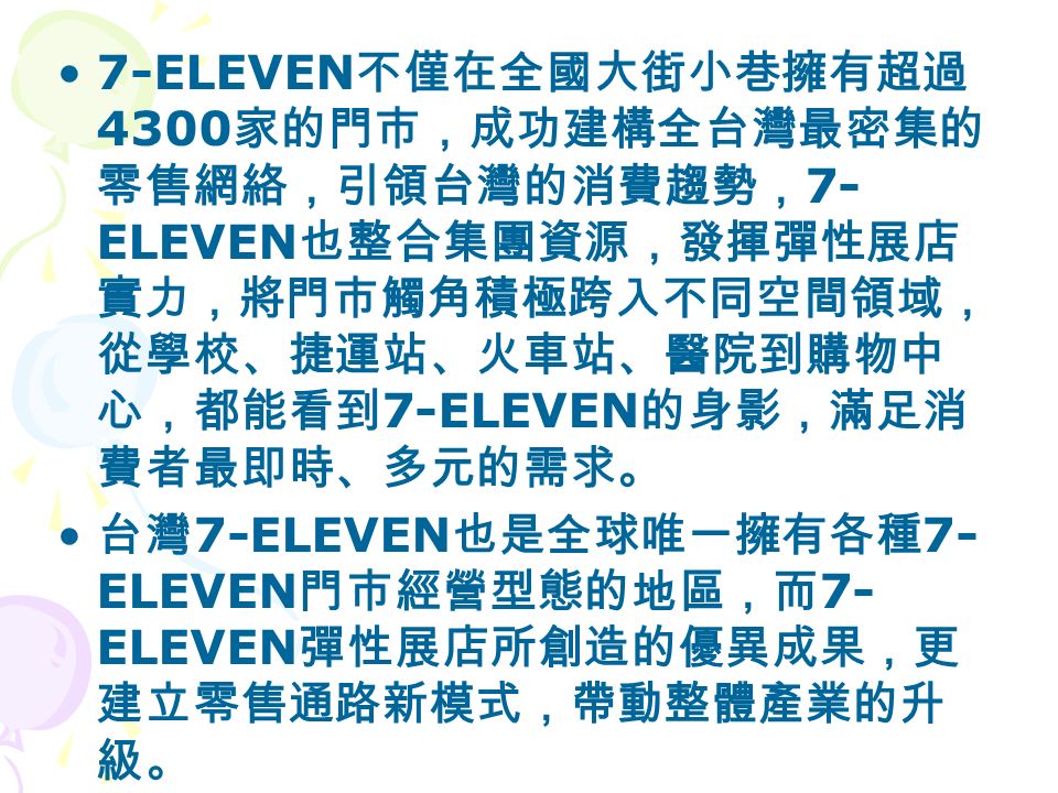 7-ELEVEN 不僅在全國大街小巷擁有超過 4300 家的門市，成功建構全台灣最密集的 零售網絡，引領台灣的消費趨勢， 7- ELEVEN 也整合集團資源，發揮彈性展店 實力，將門市觸角積極跨入不同空間領域， 從學校、捷運站、火車站、醫院到購物中 心，都能看到 7-ELEVEN 的身影，滿足消 費者最即時、多元的需求。 台灣 7-ELEVEN 也是全球唯一擁有各種 7- ELEVEN 門市經營型態的地區，而 7- ELEVEN 彈性展店所創造的優異成果，更 建立零售通路新模式，帶動整體產業的升 級。