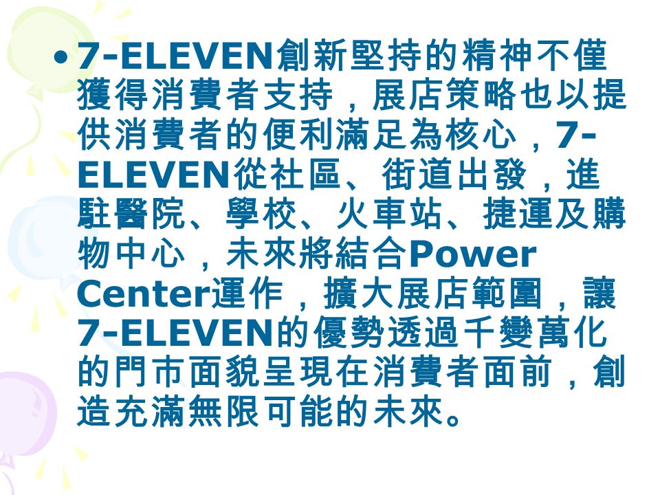 7-ELEVEN 創新堅持的精神不僅 獲得消費者支持，展店策略也以提 供消費者的便利滿足為核心， 7- ELEVEN 從社區、街道出發，進 駐醫院、學校、火車站、捷運及購 物中心，未來將結合 Power Center 運作，擴大展店範圍，讓 7-ELEVEN 的優勢透過千變萬化 的門市面貌呈現在消費者面前，創 造充滿無限可能的未來。