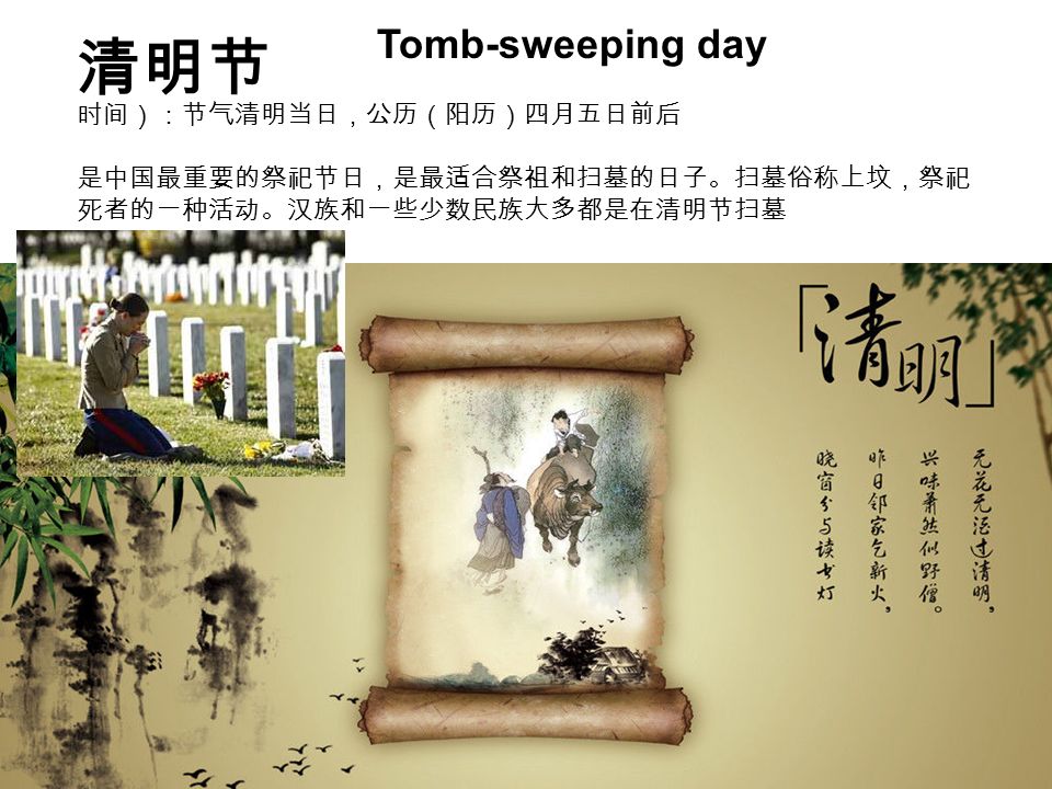 清明节 Tomb-sweeping day 时间）：节气清明当日，公历（阳历）四月五日前后 是中国最重要的祭祀节日，是最适合祭祖和扫墓的日子。扫墓俗称上坟，祭祀 死者的一种活动。汉族和一些少数民族大多都是在清明节扫墓