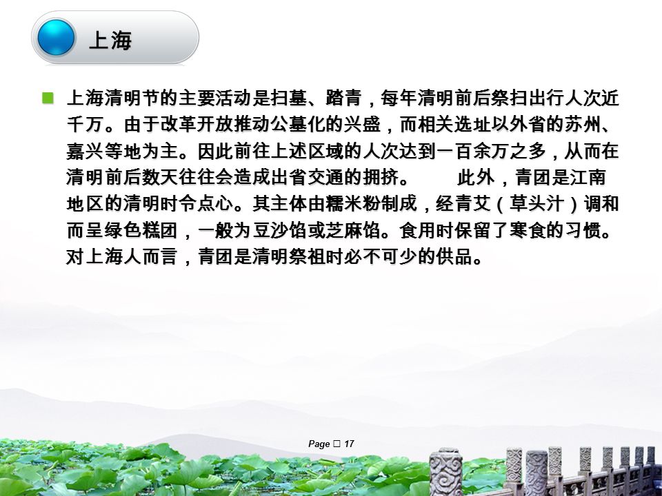 LOGO Page  17 上海清明节的主要活动是扫墓、踏青，每年清明前后祭扫出行人次近 千万。由于改革开放推动公墓化的兴盛，而相关选址以外省的苏州、 嘉兴等地为主。因此前往上述区域的人次达到一百余万之多，从而在 清明前后数天往往会造成出省交通的拥挤。 此外，青团是江南 地区的清明时令点心。其主体由糯米粉制成，经青艾（草头汁）调和 而呈绿色糕团，一般为豆沙馅或芝麻馅。食用时保留了寒食的习惯。 对上海人而言，青团是清明祭祖时必不可少的供品。 上海清明节的主要活动是扫墓、踏青，每年清明前后祭扫出行人次近 千万。由于改革开放推动公墓化的兴盛，而相关选址以外省的苏州、 嘉兴等地为主。因此前往上述区域的人次达到一百余万之多，从而在 清明前后数天往往会造成出省交通的拥挤。 此外，青团是江南 地区的清明时令点心。其主体由糯米粉制成，经青艾（草头汁）调和 而呈绿色糕团，一般为豆沙馅或芝麻馅。食用时保留了寒食的习惯。 对上海人而言，青团是清明祭祖时必不可少的供品。 上海