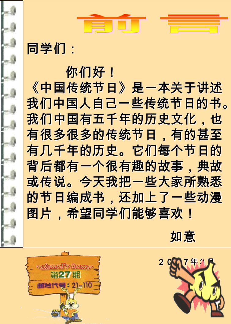 同学们： 你们好！ 《中国传统节日》是一本关于讲述 我们中国人自己一些传统节日的书。 我们中国有五千年的历史文化，也 有很多很多的传统节日，有的甚至 有几千年的历史。它们每个节日的 背后都有一个很有趣的故事，典故 或传说。今天我把一些大家所熟悉 的节日编成书，还加上了一些动漫 图片，希望同学们能够喜欢！ 你们好！ 《中国传统节日》是一本关于讲述 我们中国人自己一些传统节日的书。 我们中国有五千年的历史文化，也 有很多很多的传统节日，有的甚至 有几千年的历史。它们每个节日的 背后都有一个很有趣的故事，典故 或传说。今天我把一些大家所熟悉 的节日编成书，还加上了一些动漫 图片，希望同学们能够喜欢！ 如意 ２００７年３月 ２００７年３月