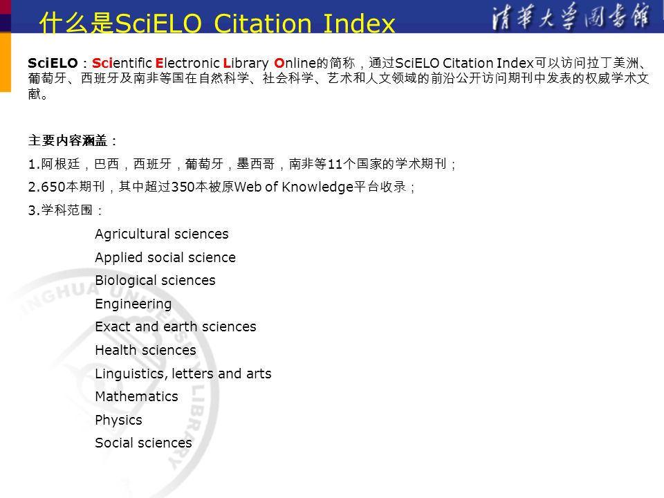 什么是 SciELO Citation Index SciELO ： Scientific Electronic Library Online 的简称，通过 SciELO Citation Index 可以访问拉丁美洲、 葡萄牙、西班牙及南非等国在自然科学、社会科学、艺术和人文领域的前沿公开访问期刊中发表的权威学术文 献。 主要内容涵盖： 1.