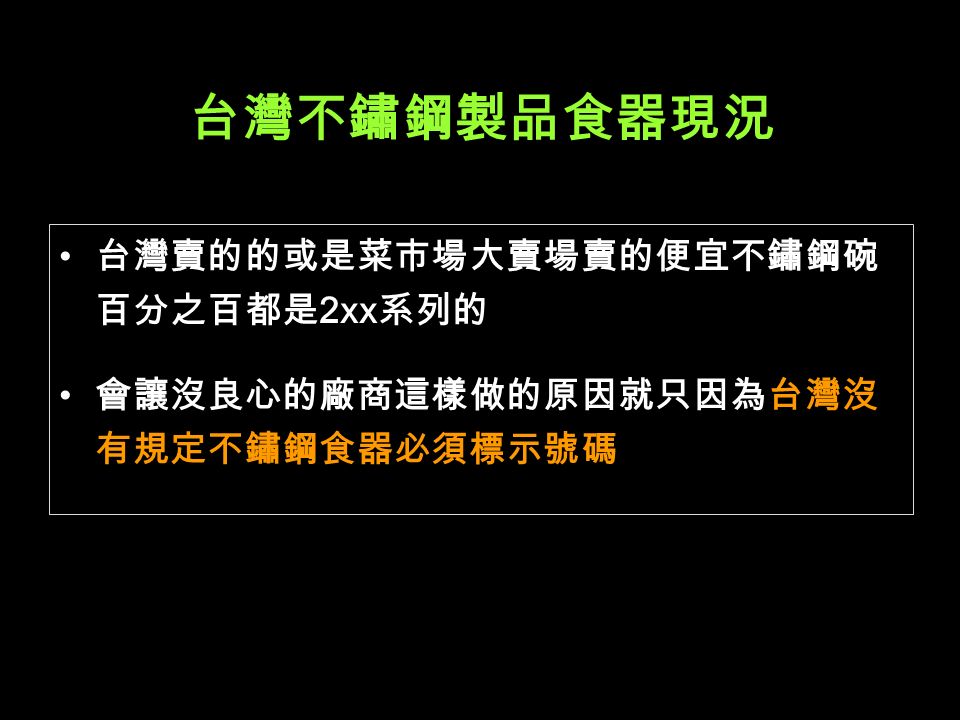 台灣不鏽鋼製品食器現況 台灣賣的的或是菜市場大賣場賣的便宜不鏽鋼碗 百分之百都是 2xx 系列的 會讓沒良心的廠商這樣做的原因就只因為台灣沒 有規定不鏽鋼食器必須標示號碼