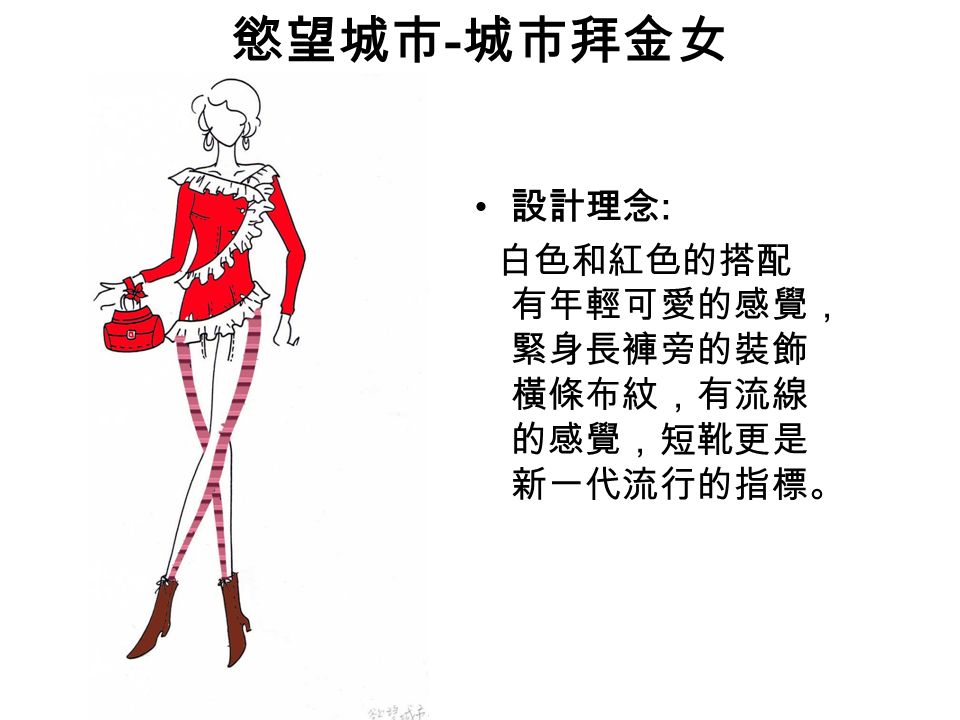 慾望城市 - 城市拜金女 設計理念 : 白色和紅色的搭配 有年輕可愛的感覺， 緊身長褲旁的裝飾 橫條布紋，有流線 的感覺，短靴更是 新一代流行的指標。