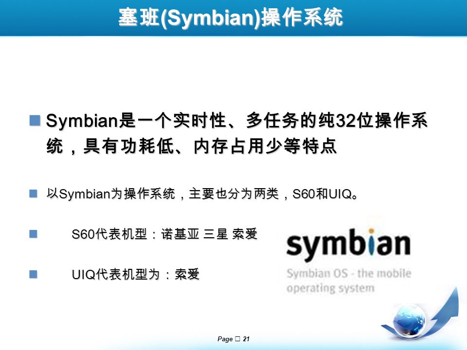 Page  21 塞班 (Symbian) 操作系统 Symbian 是一个实时性、多任务的纯 32 位操作系 统，具有功耗低、内存占用少等特点 Symbian 是一个实时性、多任务的纯 32 位操作系 统，具有功耗低、内存占用少等特点 以 Symbian 为操作系统，主要也分为两类， S60 和 UIQ 。 以 Symbian 为操作系统，主要也分为两类， S60 和 UIQ 。 S60 代表机型：诺基亚 三星 索爱 S60 代表机型：诺基亚 三星 索爱 UIQ 代表机型为：索爱 UIQ 代表机型为：索爱