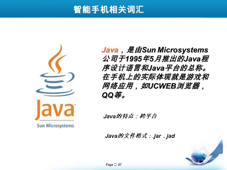 Page  27 Java ，是由 Sun Microsystems 公司于 1995 年 5 月推出的 Java 程 序设计语言和 Java 平台的总称。 在手机上的实际体现就是游戏和 网络应用，如 UCWEB 浏览器， QQ 等。 Java 的特点：跨平台 Java 的文件格式：.jar.