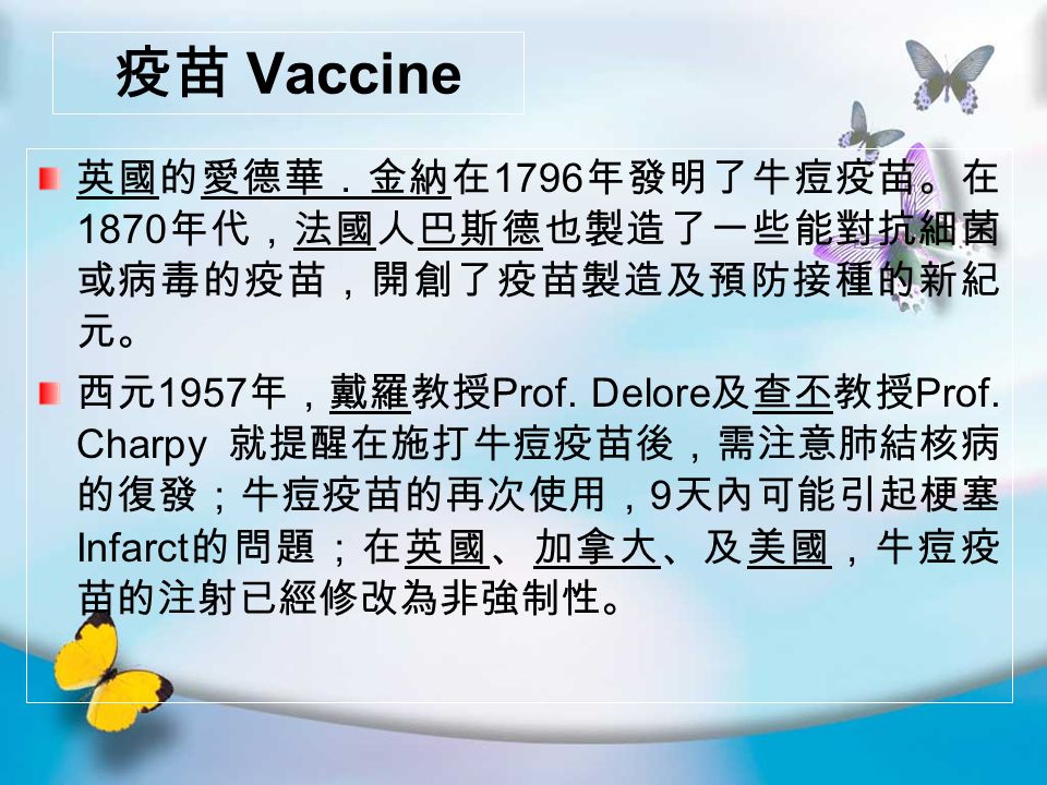 疫苗 Vaccine 英國的愛德華．金納在 1796 年發明了牛痘疫苗。在 1870 年代，法國人巴斯德也製造了一些能對抗細菌 或病毒的疫苗，開創了疫苗製造及預防接種的新紀 元。 西元 1957 年，戴羅教授 Prof.