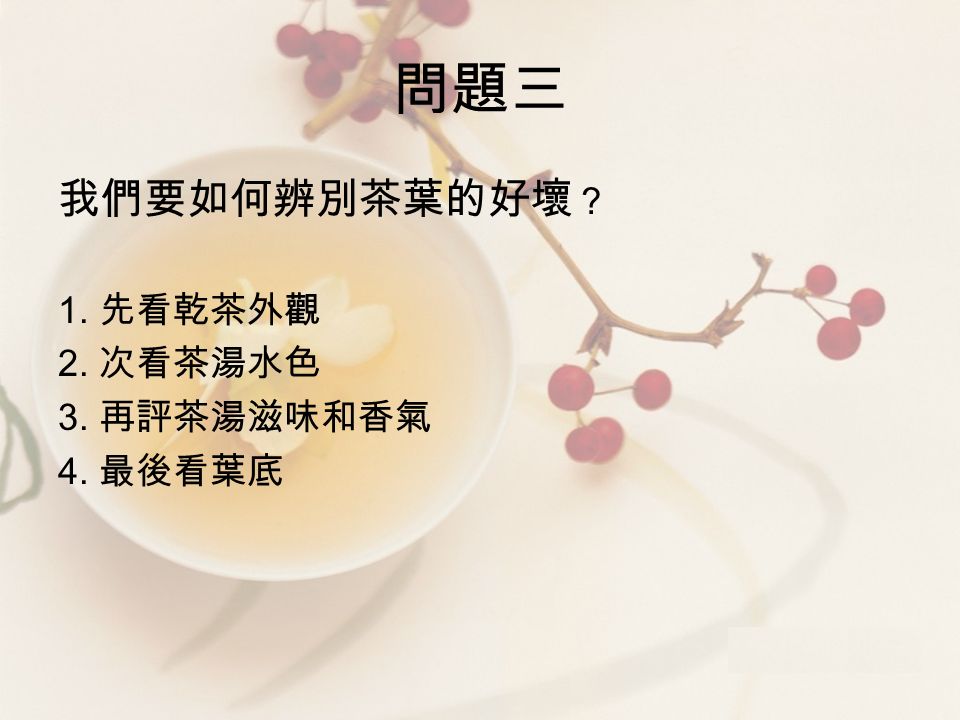 問題三 我們要如何辨別茶葉的好壞 ？ 1. 先看乾茶外觀 2. 次看茶湯水色 3. 再評茶湯滋味和香氣 4. 最後看葉底