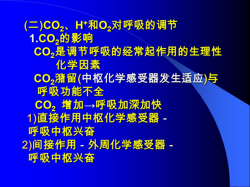 ( 二 )CO 2 、 H + 和 O 2 对呼吸的调节 ( 二 )CO 2 、 H + 和 O 2 对呼吸的调节 1.CO 2 的影响 1.CO 2 的影响 CO 2 是调节呼吸的经常起作用的生理性 CO 2 是调节呼吸的经常起作用的生理性 化学因素 化学因素 CO 2 潴留 ( 中枢化学感受器发生适应 ) 与 CO 2 潴留 ( 中枢化学感受器发生适应 ) 与 呼吸功能不全 呼吸功能不全 CO 2 增加呼吸加深加快 CO 2 增加 → 呼吸加深加快 1) 直接作用中枢化学感受器－ 1) 直接作用中枢化学感受器－ 呼吸中枢兴奋 呼吸中枢兴奋 2) 间接作用－外周化学感受器－ 2) 间接作用－外周化学感受器－ 呼吸中枢兴奋 呼吸中枢兴奋