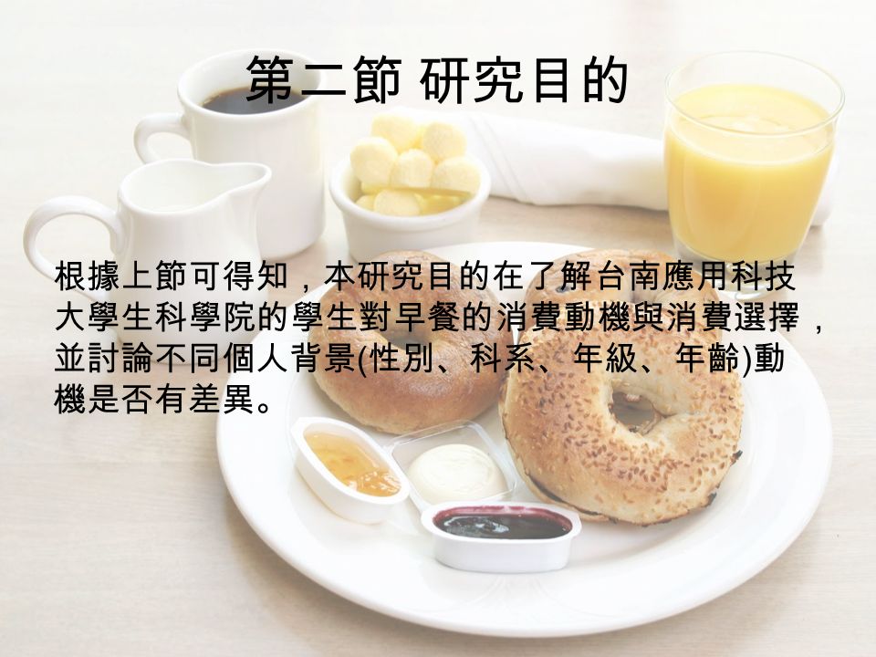 第二節 研究目的 根據上節可得知，本研究目的在了解台南應用科技 大學生科學院的學生對早餐的消費動機與消費選擇， 並討論不同個人背景 ( 性別、科系、年級、年齡 ) 動 機是否有差異。