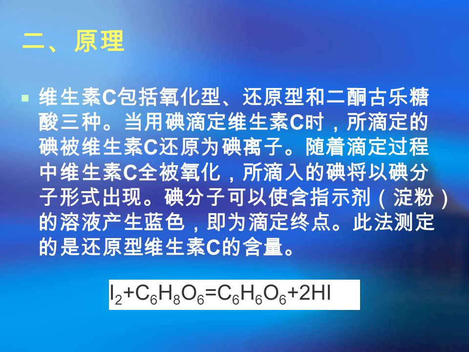 二、原理  维生素 C 包括氧化型、还原型和二酮古乐糖 酸三种。当用碘滴定维生素 C 时，所滴定的 碘被维生素 C 还原为碘离子。随着滴定过程 中维生素 C 全被氧化，所滴入的碘将以碘分 子形式出现。碘分子可以使含指示剂（淀粉） 的溶液产生蓝色，即为滴定终点。此法测定 的是还原型维生素 C 的含量。 I 2 +C 6 H 8 O 6 =C 6 H 6 O 6 +2HI