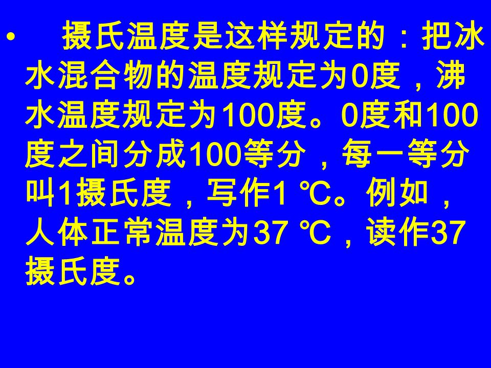 摄氏温度是这样规定的：把冰 水混合物的温度规定为 0 度，沸 水温度规定为 100 度。 0 度和 100 度之间分成 100 等分，每一等分 叫 1 摄氏度，写作 1 ℃。例如， 人体正常温度为 37 ℃，读作 37 摄氏度。