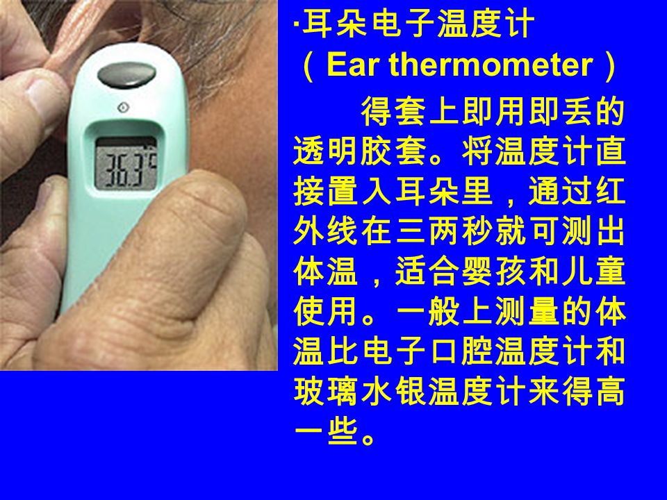 · 耳朵电子温度计 （ Ear thermometer ） 得套上即用即丢的 透明胶套。将温度计直 接置入耳朵里，通过红 外线在三两秒就可测出 体温，适合婴孩和儿童 使用。一般上测量的体 温比电子口腔温度计和 玻璃水银温度计来得高 一些。