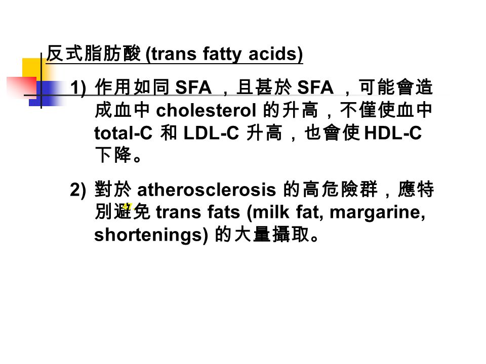 反式脂肪酸 (trans fatty acids) 1) 作用如同 SFA ，且甚於 SFA ，可能會造 成血中 cholesterol 的升高，不僅使血中 total-C 和 LDL-C 升高，也會使 HDL-C 下降。 2) 對於 atherosclerosis 的高危險群，應特 別避免 trans fats (milk fat, margarine, shortenings) 的大量攝取。 47.