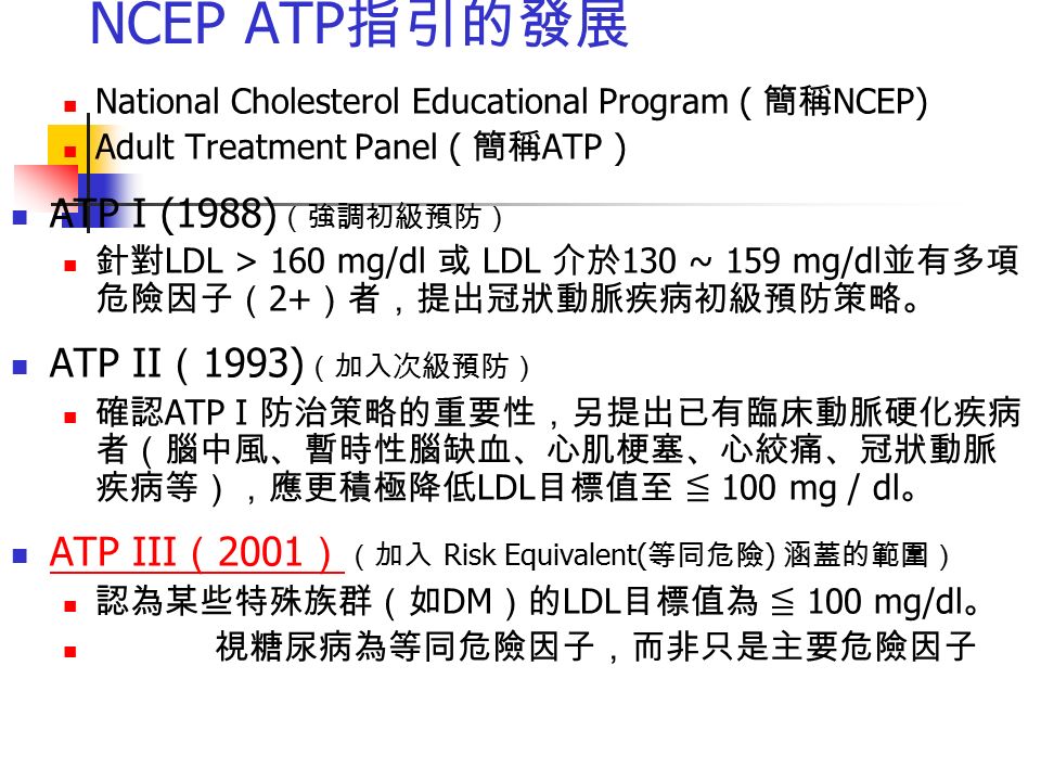 NCEP ATP 指引的發展 National Cholesterol Educational Program ( 簡稱 NCEP) Adult Treatment Panel ( 簡稱 ATP ) ATP I (1988) （強調初級預防） 針對 LDL > 160 mg/dl 或 LDL 介於 130 ~ 159 mg/dl 並有多項 危險因子（ 2+ ）者，提出冠狀動脈疾病初級預防策略。 ATP II （ 1993) （加入次級預防） 確認 ATP I 防治策略的重要性，另提出已有臨床動脈硬化疾病 者（腦中風、暫時性腦缺血、心肌梗塞、心絞痛、冠狀動脈 疾病等），應更積極降低 LDL 目標值至 ≦ 100 mg / dl 。 ATP III （ 2001 ） （加入 Risk Equivalent( 等同危險 ) 涵蓋的範圍） ATP III （ 2001 ） 認為某些特殊族群（如 DM ）的 LDL 目標值為 ≦ 100 mg/dl 。 視糖尿病為等同危險因子，而非只是主要危險因子