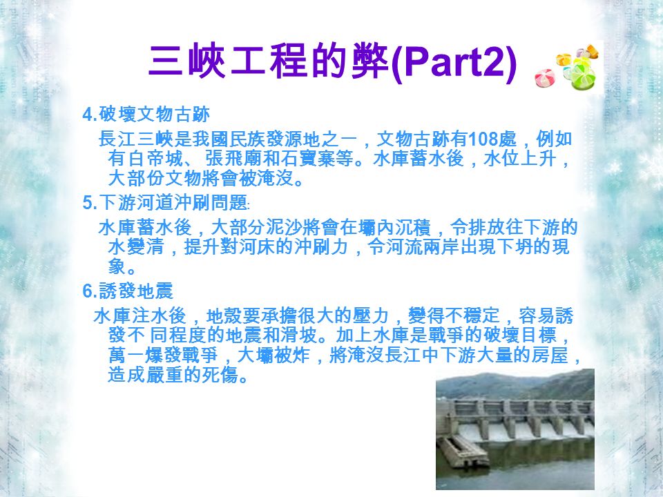 三峽工程的弊 (Part2) 4. 破壞文物古跡 長江三峽是我國民族發源地之一，文物古跡有 108 處，例如 有白帝城、 張飛廟和石寶寨等。水庫蓄水後，水位上升， 大部份文物將會被淹沒。 5.