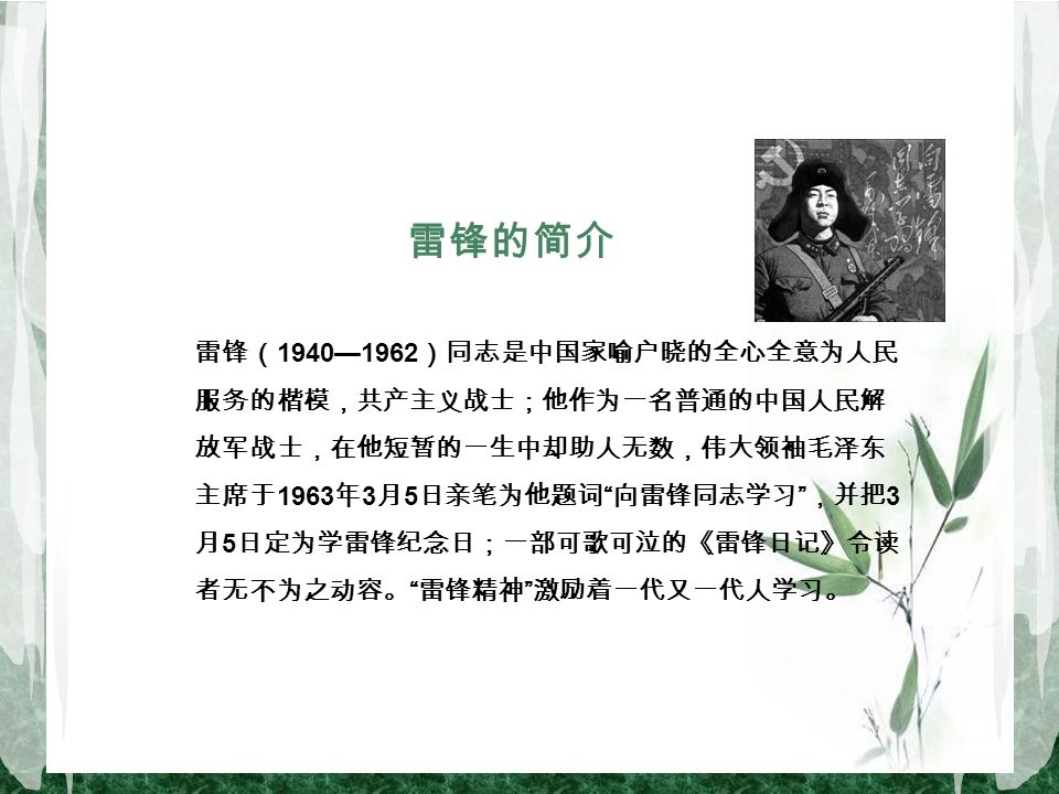 雷锋的简介 雷锋（ 1940—1962 ）同志是中国家喻户晓的全心全意为人民 服务的楷模，共产主义战士；他作为一名普通的中国人民解 放军战士，在他短暂的一生中却助人无数，伟大领袖毛泽东 主席于 1963 年 3 月 5 日亲笔为他题词 向雷锋同志学习 ，并把 3 月 5 日定为学雷锋纪念日；一部可歌可泣的《雷锋日记》令读 者无不为之动容。 雷锋精神 激励着一代又一代人学习。