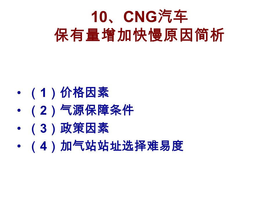 10 、 CNG 汽车 保有量增加快慢原因简析 （ 1 ）价格因素 （ 2 ）气源保障条件 （ 3 ）政策因素 （ 4 ）加气站站址选择难易度