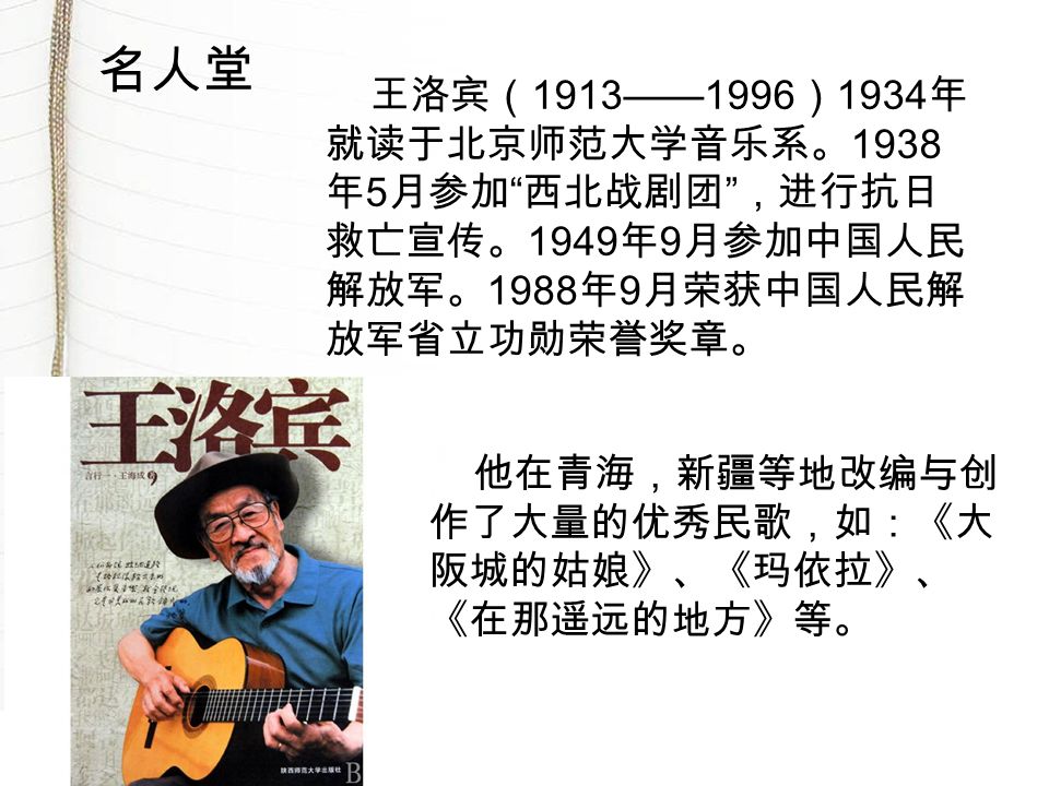 王洛宾（ 1913——1996 ） 1934 年 就读于北京师范大学音乐系。 1938 年 5 月参加 西北战剧团 ，进行抗日 救亡宣传。 1949 年 9 月参加中国人民 解放军。 1988 年 9 月荣获中国人民解 放军省立功勋荣誉奖章。 他在青海，新疆等地改编与创 作了大量的优秀民歌，如：《大 阪城的姑娘》、《玛依拉》、 《在那遥远的地方》等。 名人堂