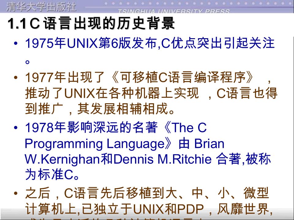 1.1 Ｃ语言出现的历史背景 1.1 Ｃ语言出现的历史背景 C 语言是国际上广泛流行的高级语言。 C 语言是在 B 语言的基础上发展起来的。 B （ BCPL ）语言是 1970 年由美国贝尔实 验室设计的, 并用于编写了第一个 UNIX 操 作系统, 在 PDP 7 上实现。优点：精练, 接近 硬件，缺点：过于简单, 数据无类型。 1973 年贝尔实验室的 D.M.Ritchie 在 B 语言 的基础上设计出了 C 语言，对 B 取长补短， 并用之改写了原来用汇编编写的 UNIX ， ( 即 UNIX 第 5 版），但仅在贝尔实验室使用 。