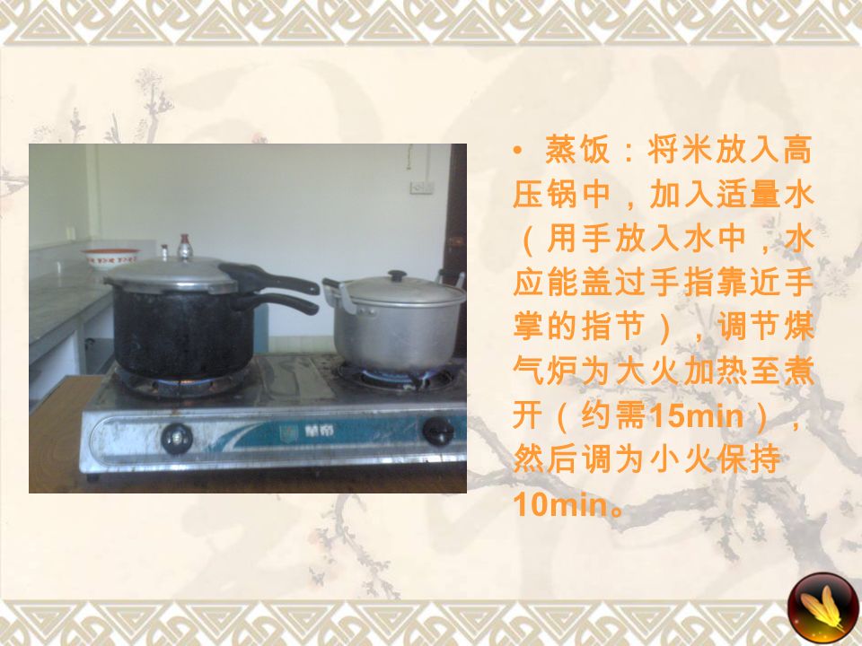 蒸饭：将米放入高 压锅中，加入适量水 （用手放入水中，水 应能盖过手指靠近手 掌的指节），调节煤 气炉为大火加热至煮 开（约需 15min ）， 然后调为小火保持 10min 。