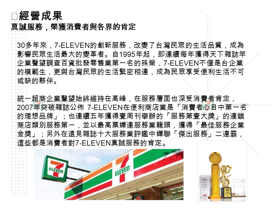 ◎經營成果 真誠服務，榮獲消費者與各界的肯定 30 多年來， 7-ELEVEN 的創新服務，改變了台灣民眾的生活品質，成為 影響民眾生活最大的變革者。自 1995 年起，即連續每年獲得天下雜誌竿 企業聲望調查百貨批發零售業第一名的殊榮， 7-ELEVEN 不僅是台企業 的模範生，更與台灣民眾的生活緊密相連，成為民眾享受便利生活不可 或缺的夥伴。 統一超商企業聲望始終維持在高峰，在服務層面也深受消費者肯定， 2007 年突破雜誌公佈 7-ELEVEN 在便利商店業是「消費者心目中第一名 的理想品牌」；也連續五年獲得壹周刊舉辦的「服務第壹大獎」的連鎖 商店類別服務第一，並以最高票蟬連服務業龍頭，獲得「最佳服務企業 金獎」；另外在遠見雜誌十大服務業評鑑中蟬聯「傑出服務」二連霸， 這些都是消費者對 7-ELEVEN 真誠服務的肯定。