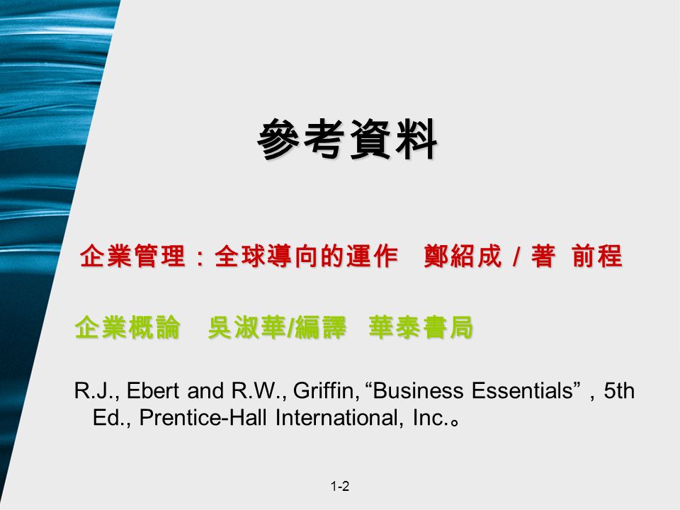 1-2 參考資料 企業管理：全球導向的運作 鄭紹成／著 前程 企業概論 吳淑華 / 編譯 華泰書局 R.J., Ebert and R.W., Griffin, Business Essentials ， 5th Ed., Prentice-Hall International, Inc.