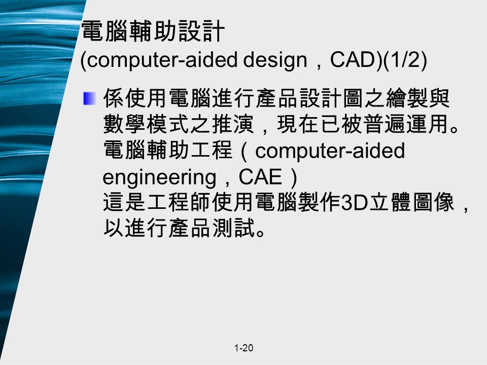 1-20 電腦輔助設計 (computer-aided design ， CAD)(1/2) 係使用電腦進行產品設計圖之繪製與 數學模式之推演，現在已被普遍運用。 電腦輔助工程（ computer-aided engineering ， CAE ） 這是工程師使用電腦製作 3D 立體圖像， 以進行產品測試。
