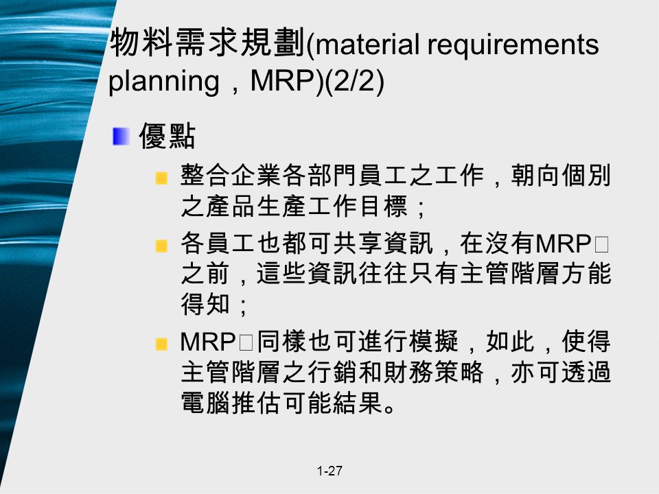 1-27 物料需求規劃 (material requirements planning ， MRP)(2/2) 優點 整合企業各部門員工之工作，朝向個別 之產品生產工作目標； 各員工也都可共享資訊，在沒有 MRP Ⅱ 之前，這些資訊往往只有主管階層方能 得知； MRP Ⅱ同樣也可進行模擬，如此，使得 主管階層之行銷和財務策略，亦可透過 電腦推估可能結果。