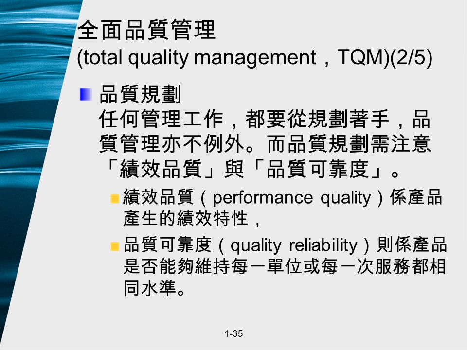 1-35 全面品質管理 (total quality management ， TQM)(2/5) 品質規劃 任何管理工作，都要從規劃著手，品 質管理亦不例外。而品質規劃需注意 「績效品質」與「品質可靠度」。 績效品質（ performance quality ）係產品 產生的績效特性， 品質可靠度（ quality reliability ）則係產品 是否能夠維持每一單位或每一次服務都相 同水準。