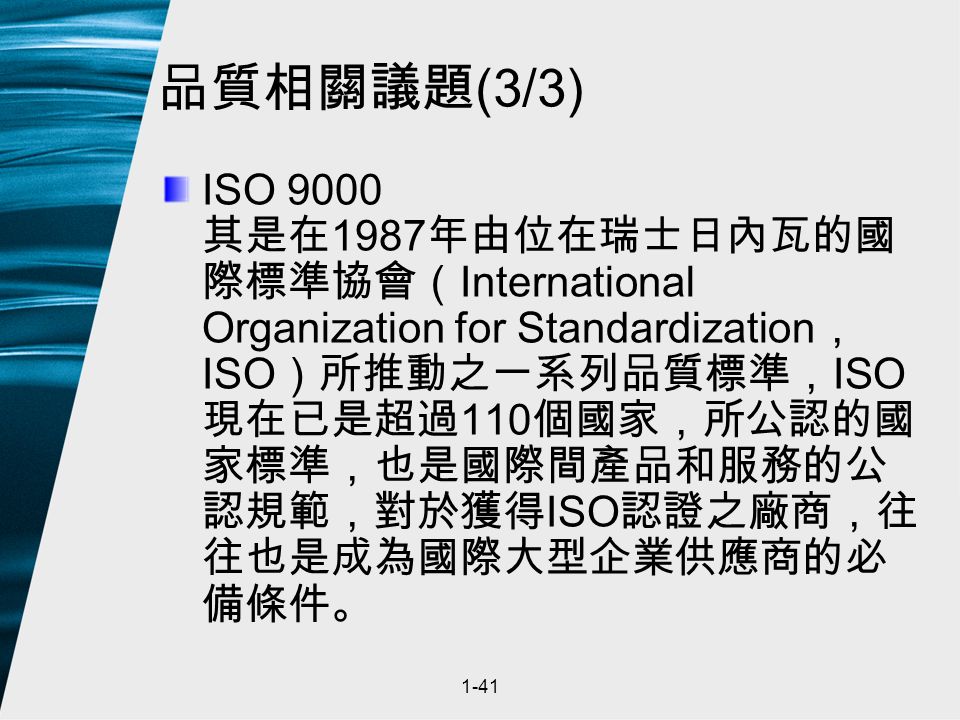 1-41 品質相關議題 (3/3) ISO 9000 其是在 1987 年由位在瑞士日內瓦的國 際標準協會（ International Organization for Standardization ， ISO ）所推動之一系列品質標準， ISO 現在已是超過 110 個國家，所公認的國 家標準，也是國際間產品和服務的公 認規範，對於獲得 ISO 認證之廠商，往 往也是成為國際大型企業供應商的必 備條件。