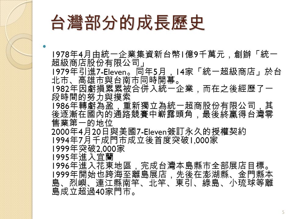 台灣部分的成長歷史 1978 年 4 月由統一企業集資新台幣 1 億 9 千萬元，創辦「統一 超級商店股份有限公司」 1979 年引進 7-Eleven 。同年 5 月， 14 家「統一超級商店」於台 北市、高雄市與台南市同時開幕。 1982 年因虧損累累被合併入統一企業，而在之後經歷了一 段時間的努力與摸索 1986 年轉虧為盈，重新獨立為統一超商股份有限公司，其 後逐漸在國內的通路競賽中嶄露頭角，最後終贏得台灣零 售業第一的地位 2000 年 4 月 20 日與美國 7-Eleven 簽訂永久的授權契約 1994 年 7 月千成門市成立後首度突破 1,000 家 1999 年突破 2,000 家 1995 年進入宜蘭 1996 年進入花東地區，完成台灣本島縣市全部展店目標。 1999 年開始也跨海至離島展店，先後在澎湖縣、金門縣本 島、烈嶼、連江縣南竿、北竿、東引、綠島、小琉球等離 島成立超過 40 家門市。 5