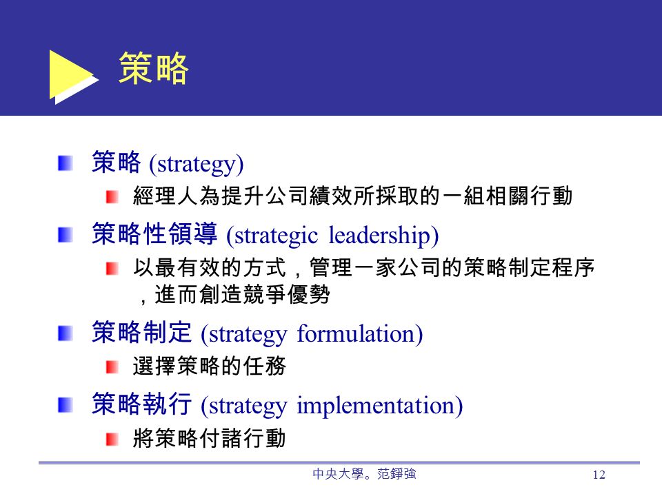 策略 策略 (strategy) 經理人為提升公司績效所採取的一組相關行動 策略性領導 (strategic leadership) 以最有效的方式，管理一家公司的策略制定程序 ，進而創造競爭優勢 策略制定 (strategy formulation) 選擇策略的任務 策略執行 (strategy implementation) 將策略付諸行動 中央大學。范錚強 12