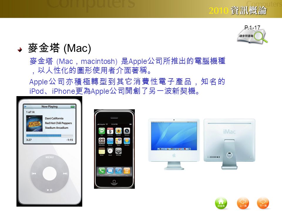 麥金塔 (Mac) 麥金塔 (Mac ， macintosh) 是 Apple 公司所推出的電腦機種 ，以人性化的圖形使用者介面著稱。 Apple 公司亦積極轉型到其它消費性電子產品，知名的 iPod 、 iPhone 更為 Apple 公司開創了另一波新契機。 P.1-17