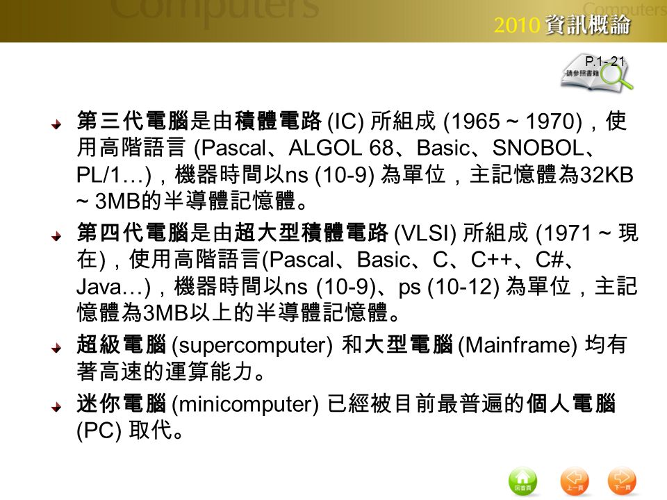 第三代電腦是由積體電路 (IC) 所組成 (1965 ~ 1970) ，使 用高階語言 (Pascal 、 ALGOL 68 、 Basic 、 SNOBOL 、 PL/1…) ，機器時間以 ns (10-9) 為單位，主記憶體為 32KB ~ 3MB 的半導體記憶體。 第四代電腦是由超大型積體電路 (VLSI) 所組成 (1971 ~ 現 在 ) ，使用高階語言 (Pascal 、 Basic 、 C 、 C++ 、 C# 、 Java…) ，機器時間以 ns (10-9) 、 ps (10-12) 為單位，主記 憶體為 3MB 以上的半導體記憶體。 超級電腦 (supercomputer) 和大型電腦 (Mainframe) 均有 著高速的運算能力。 迷你電腦 (minicomputer) 已經被目前最普遍的個人電腦 (PC) 取代。 P.1- 21