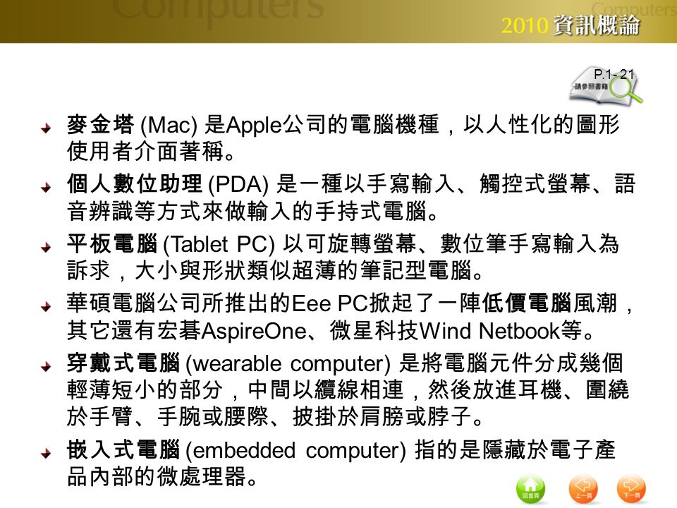 麥金塔 (Mac) 是 Apple 公司的電腦機種，以人性化的圖形 使用者介面著稱。 個人數位助理 (PDA) 是一種以手寫輸入、觸控式螢幕、語 音辨識等方式來做輸入的手持式電腦。 平板電腦 (Tablet PC) 以可旋轉螢幕、數位筆手寫輸入為 訴求，大小與形狀類似超薄的筆記型電腦。 華碩電腦公司所推出的 Eee PC 掀起了一陣低價電腦風潮， 其它還有宏碁 AspireOne 、微星科技 Wind Netbook 等。 穿戴式電腦 (wearable computer) 是將電腦元件分成幾個 輕薄短小的部分，中間以纜線相連，然後放進耳機、圍繞 於手臂、手腕或腰際、披掛於肩膀或脖子。 嵌入式電腦 (embedded computer) 指的是隱藏於電子產 品內部的微處理器。 P.1- 21