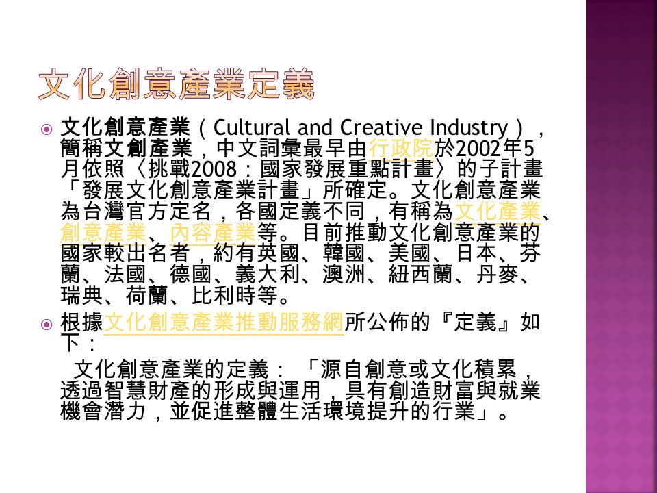  文化創意產業（ Cultural and Creative Industry ）， 簡稱文創產業，中文詞彙最早由行政院於 2002 年 5 月依照〈挑戰 2008 ：國家發展重點計畫〉的子計畫 「發展文化創意產業計畫」所確定。文化創意產業 為台灣官方定名，各國定義不同，有稱為文化產業、 創意產業、內容產業等。目前推動文化創意產業的 國家較出名者，約有英國、韓國、美國、日本、芬 蘭、法國、德國、義大利、澳洲、紐西蘭、丹麥、 瑞典、荷蘭、比利時等。行政院文化產業 創意產業內容產業  根據文化創意產業推動服務網所公佈的『定義』如 下：文化創意產業推動服務網 文化創意產業的定義： 「源自創意或文化積累， 透過智慧財產的形成與運用，具有創造財富與就業 機會潛力，並促進整體生活環境提升的行業」。