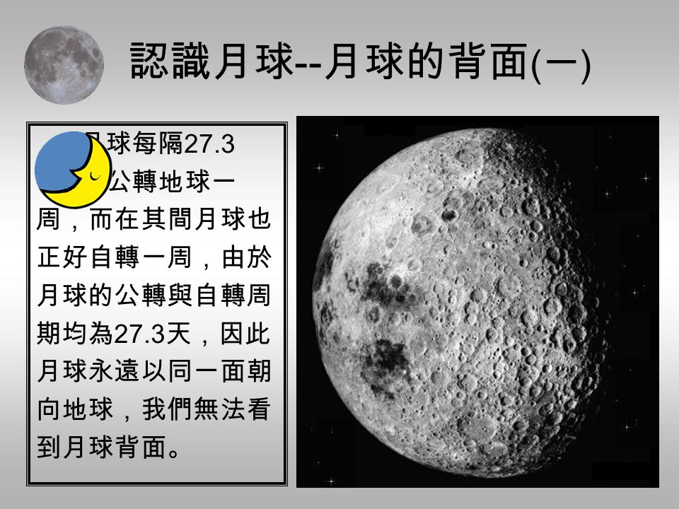 認識月球 -- 月球的背面 ( 一 ) 月球每隔 27.3 天公轉地球一 周，而在其間月球也 正好自轉一周，由於 月球的公轉與自轉周 期均為 27.3 天，因此 月球永遠以同一面朝 向地球，我們無法看 到月球背面。