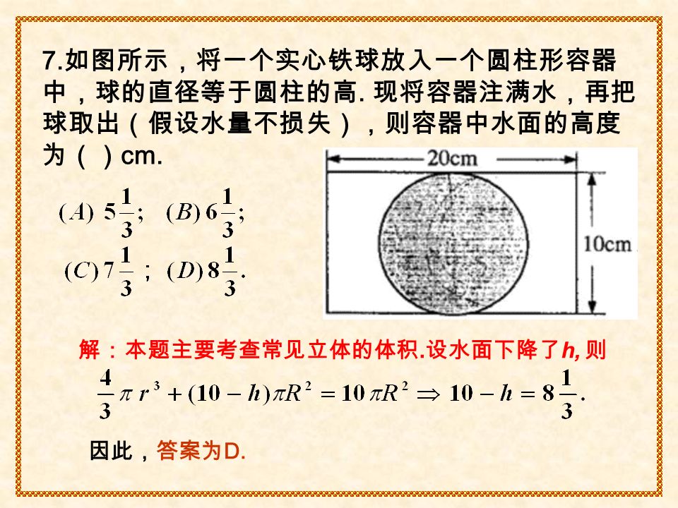 解：本题主要考查常见立体的体积. 设水面下降了 h, 则 因此，答案为 D. 7. 如图所示，将一个实心铁球放入一个圆柱形容器 中，球的直径等于圆柱的高.