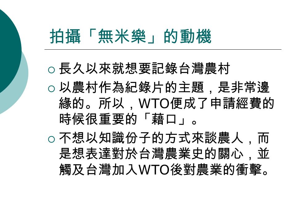 拍攝「無米樂」的動機  長久以來就想要記錄台灣農村  以農村作為紀錄片的主題，是非常邊 緣的。所以， WTO 便成了申請經費的 時候很重要的「藉口」。  不想以知識份子的方式來談農人，而 是想表達對於台灣農業史的關心，並 觸及台灣加入 WTO 後對農業的衝擊。