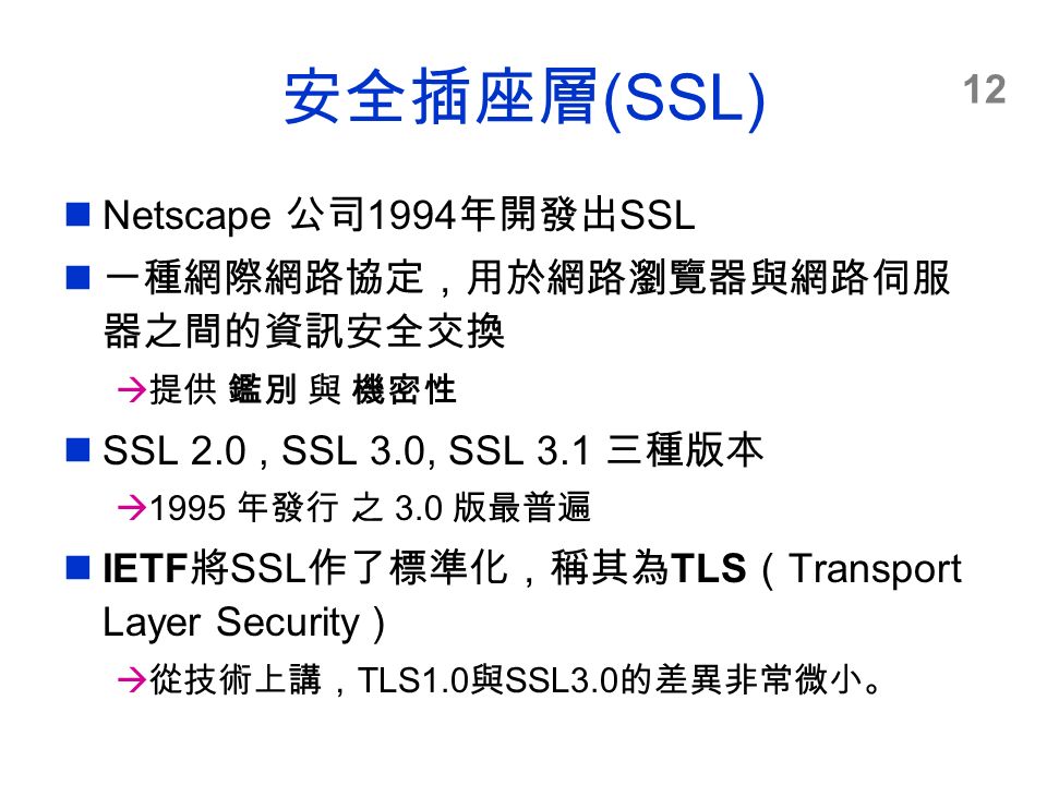 12 安全插座層 (SSL) Netscape 公司 1994 年開發出 SSL 一種網際網路協定，用於網路瀏覽器與網路伺服 器之間的資訊安全交換  提供 鑑別 與 機密性 SSL 2.0, SSL 3.0, SSL 3.1 三種版本  1995 年發行 之 3.0 版最普遍 IETF 將 SSL 作了標準化，稱其為 TLS （ Transport Layer Security ）  從技術上講， TLS1.0 與 SSL3.0 的差異非常微小。