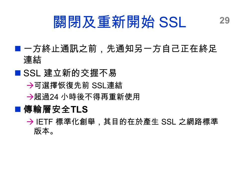 29 關閉及重新開始 SSL 一方終止通訊之前，先通知另一方自己正在終足 連結 SSL 建立新的交握不易  可選擇恢復先前 SSL 連結  超過 24 小時後不得再重新使用 傳輸層安全 TLS  IETF 標準化創舉，其目的在於產生 SSL 之網路標準 版本。