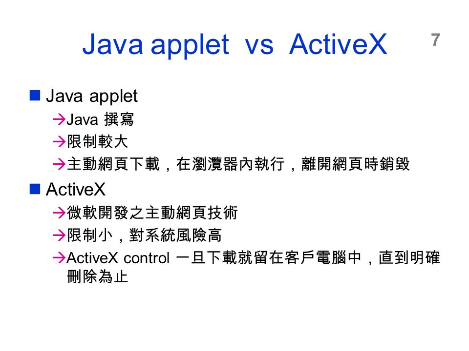 7 Java applet vs ActiveX Java applet  Java 撰寫  限制較大  主動網頁下載，在瀏灠器內執行，離開網頁時銷毀 ActiveX  微軟開發之主動網頁技術  限制小，對系統風險高  ActiveX control 一旦下載就留在客戶電腦中，直到明確 刪除為止